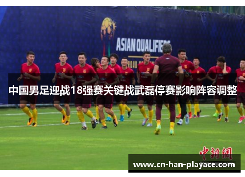 中国男足迎战18强赛关键战武磊停赛影响阵容调整