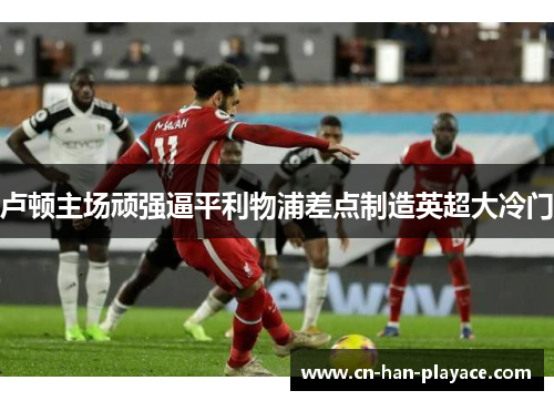 卢顿主场顽强逼平利物浦差点制造英超大冷门