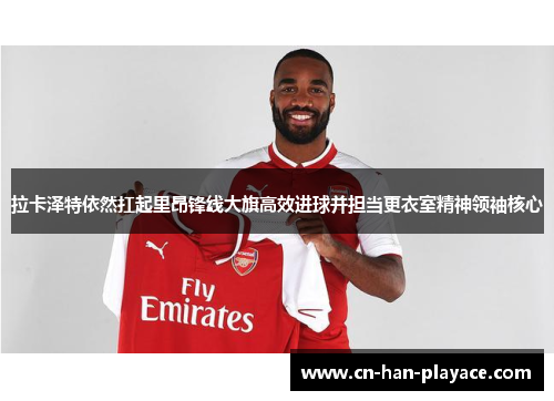 拉卡泽特依然扛起里昂锋线大旗高效进球并担当更衣室精神领袖核心